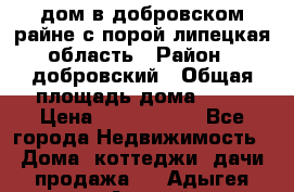 дом в добровском райне,с.порой липецкая область › Район ­ добровский › Общая площадь дома ­ 62 › Цена ­ 1 000 000 - Все города Недвижимость » Дома, коттеджи, дачи продажа   . Адыгея респ.,Адыгейск г.